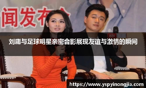 刘庸与足球明星亲密合影展现友谊与激情的瞬间